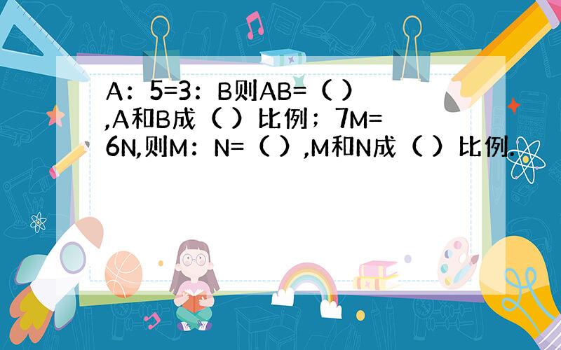 A：5=3：B则AB=（ ）,A和B成（ ）比例；7M=6N,则M：N=（ ）,M和N成（ ）比例.