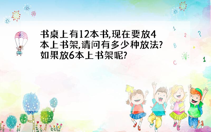 书桌上有12本书,现在要放4本上书架,请问有多少种放法?如果放6本上书架呢?