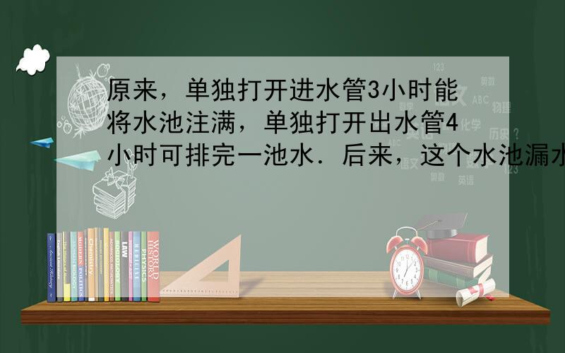 原来，单独打开进水管3小时能将水池注满，单独打开出水管4小时可排完一池水．后来，这个水池漏水了，同时打开进水管与出水管1