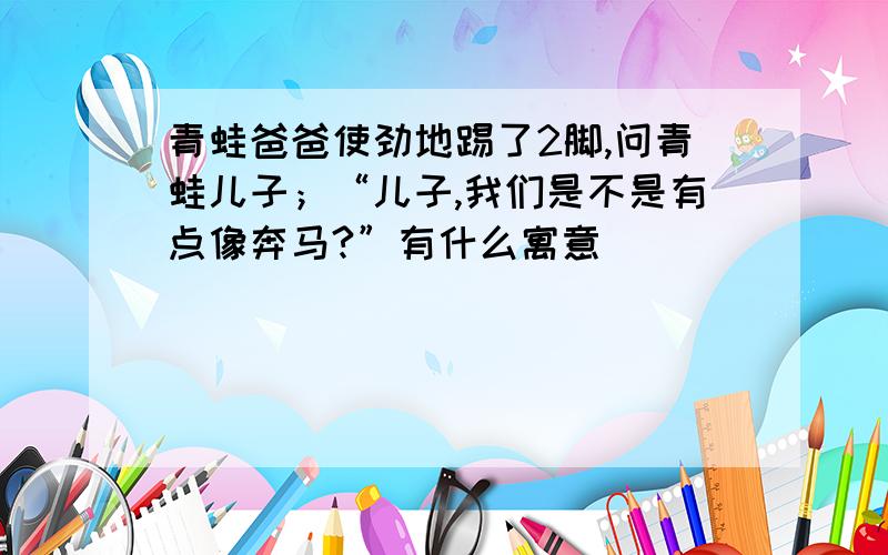 青蛙爸爸使劲地踢了2脚,问青蛙儿子；“儿子,我们是不是有点像奔马?”有什么寓意