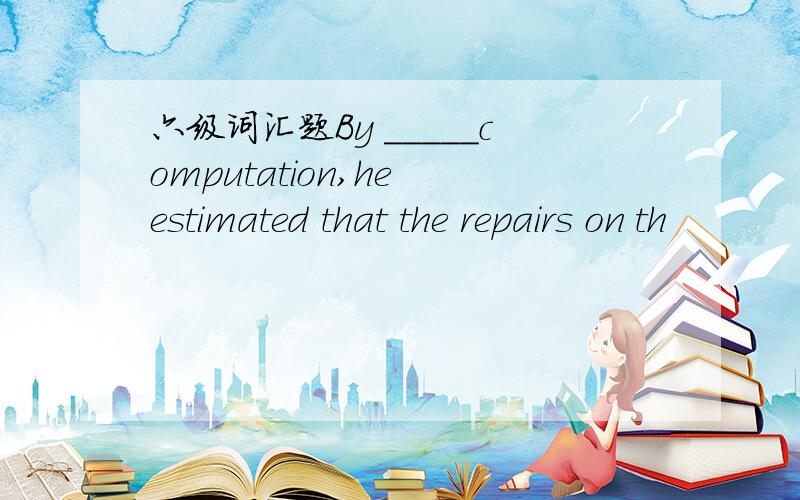 六级词汇题By _____computation,he estimated that the repairs on th