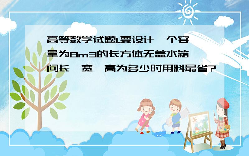 高等数学试题1.要设计一个容量为8m3的长方体无盖水箱,问长、宽、高为多少时用料最省?