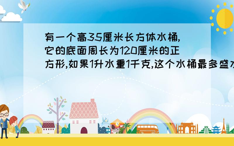 有一个高35厘米长方体水桶,它的底面周长为120厘米的正方形,如果1升水重1千克,这个水桶最多盛水多少千克