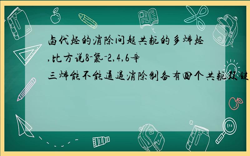 卤代烃的消除问题共轭的多烯烃,比方说8-氯－2,4,6辛三烯能不能通过消除制备有四个共轭双键的烯烃?就是头尾同时消除?插