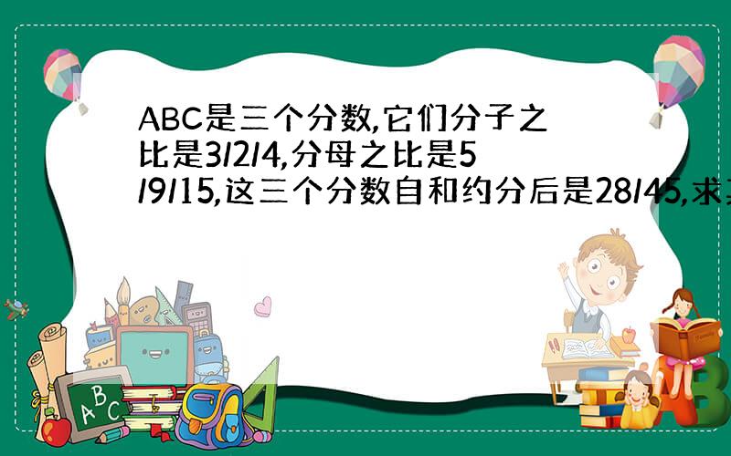 ABC是三个分数,它们分子之比是3/2/4,分母之比是5/9/15,这三个分数自和约分后是28/45,求其中最小的分数?