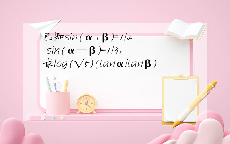 已知sin(α+β)=1/2 sin(α—β)=1/3,求log(√5)(tanα/tanβ)