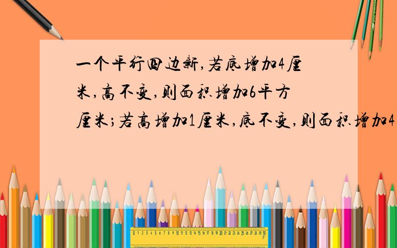 一个平行四边新,若底增加4厘米,高不变,则面积增加6平方厘米；若高增加1厘米,底不变,则面积增加4平方,原平行四边形的面