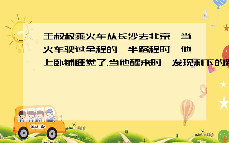 王叔叔乘火车从长沙去北京,当火车驶过全程的一半路程时,他上卧铺睡觉了.当他醒来时,发现剩下的路程是他睡觉时驶过的路程的一