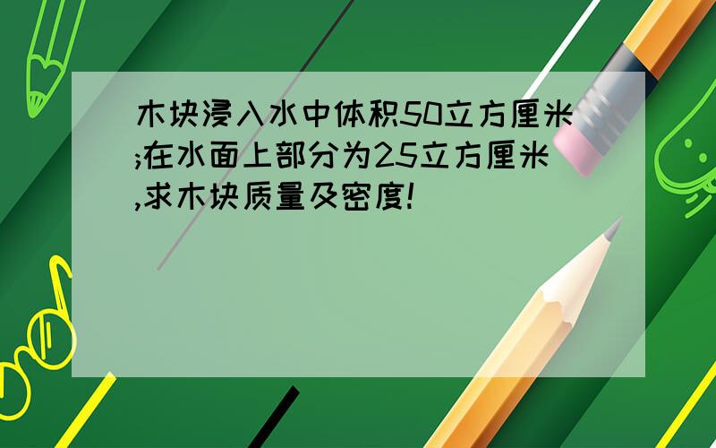 木块浸入水中体积50立方厘米;在水面上部分为25立方厘米,求木块质量及密度!