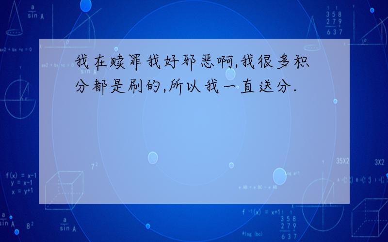 我在赎罪我好邪恶啊,我很多积分都是刷的,所以我一直送分.