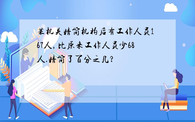 某机关精简机构后有工作人员167人，比原来工作人员少68人．精简了百分之几？