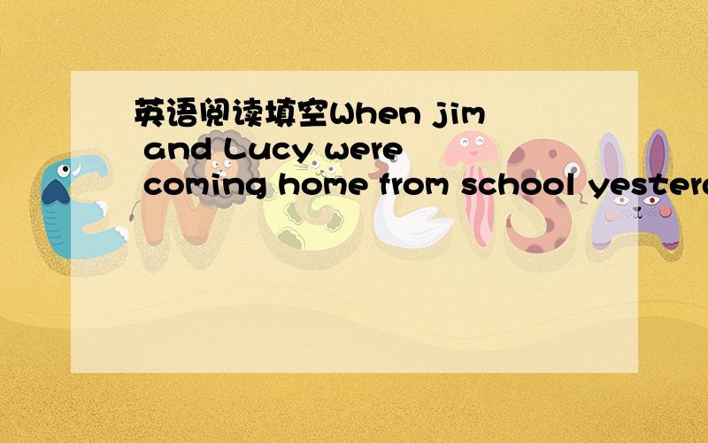 英语阅读填空When jim and Lucy were coming home from school yesterd