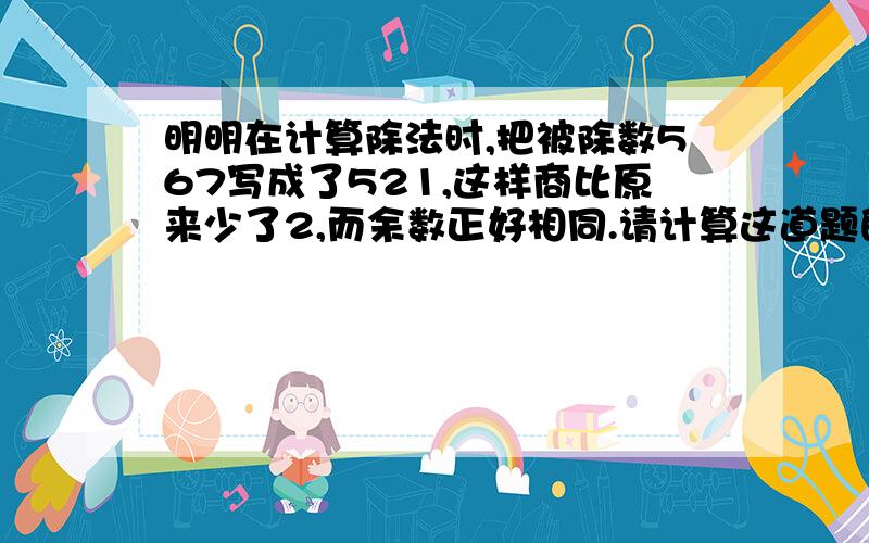 明明在计算除法时,把被除数567写成了521,这样商比原来少了2,而余数正好相同.请计算这道题的除数和余数各是多少