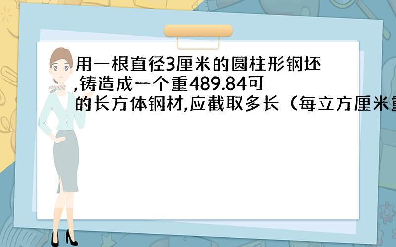 用一根直径3厘米的圆柱形钢坯,铸造成一个重489.84可的长方体钢材,应截取多长（每立方厘米重7.8克）