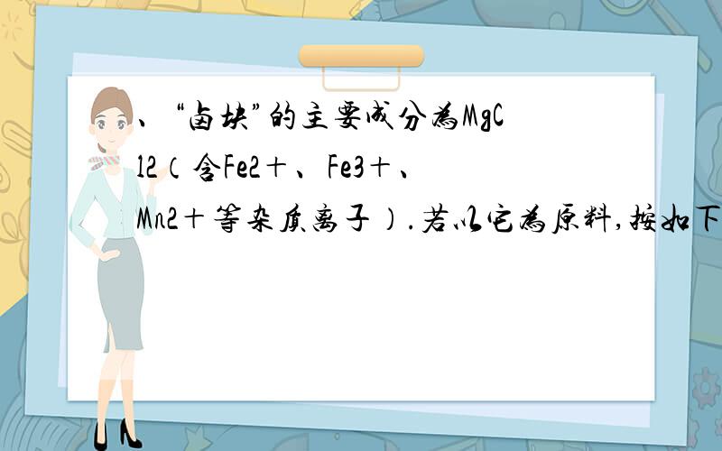 、“卤块”的主要成分为MgCl2（含Fe2＋、Fe3＋、Mn2＋等杂质离子）.若以它为原料,按如下工艺流程图,即