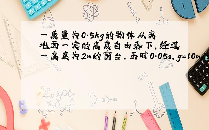 一质量为0.5kg的物体从离地面一定的高度自由落下,经过一高度为2m的窗台,历时0.05s,g=10m/s².