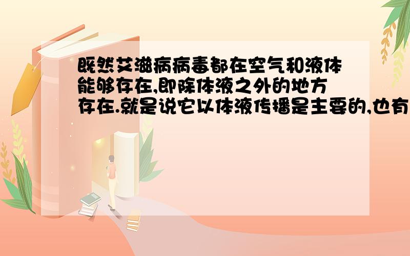 既然艾滋病病毒都在空气和液体能够存在,即除体液之外的地方存在.就是说它以体液传播是主要的,也有可能通过空气,食物传播是吗