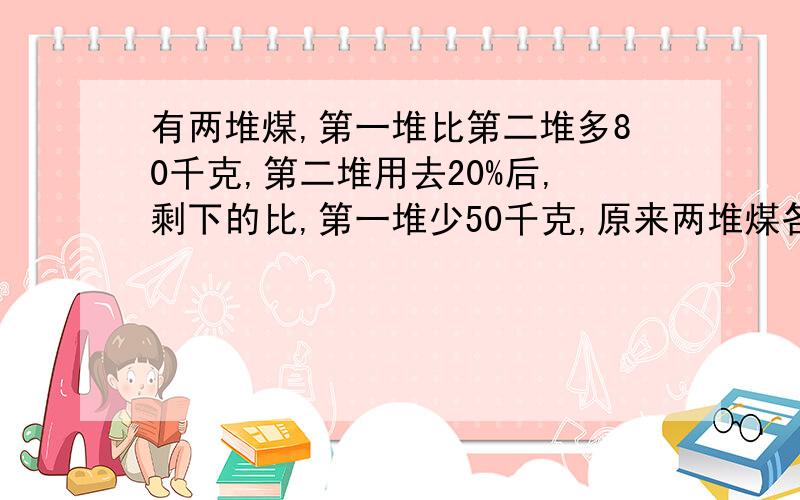 有两堆煤,第一堆比第二堆多80千克,第二堆用去20%后,剩下的比,第一堆少50千克,原来两堆煤各有多少千克?