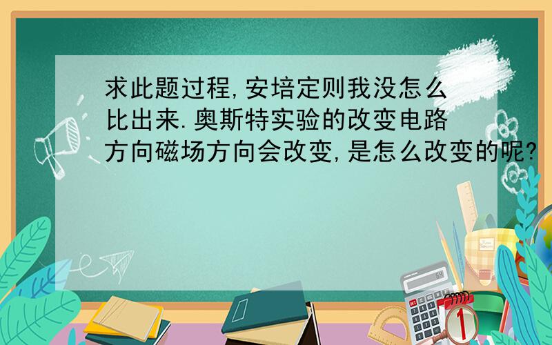 求此题过程,安培定则我没怎么比出来.奥斯特实验的改变电路方向磁场方向会改变,是怎么改变的呢?