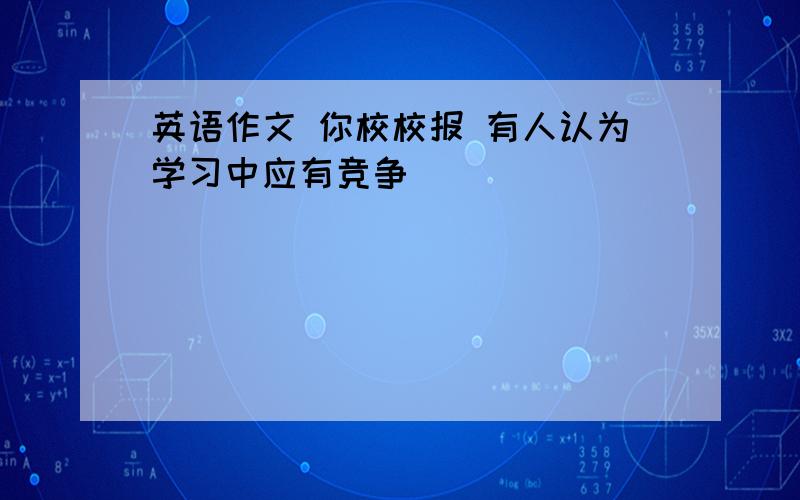 英语作文 你校校报 有人认为学习中应有竞争