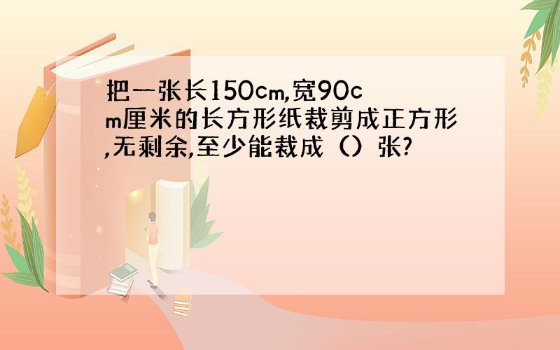 把一张长150cm,宽90cm厘米的长方形纸裁剪成正方形,无剩余,至少能裁成（）张?