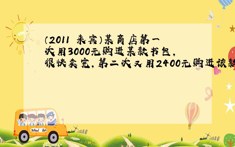 （2011•来宾）某商店第一次用3000元购进某款书包，很快卖完，第二次又用2400元购进该款书包，但这次每个书包的进价