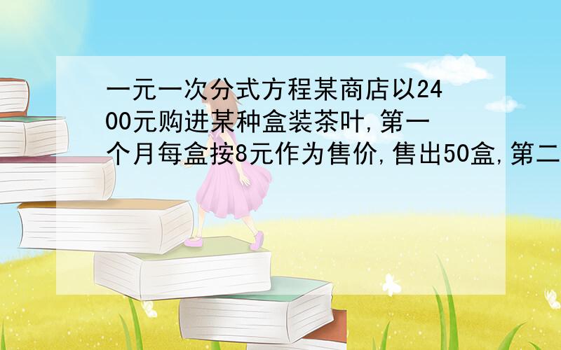 一元一次分式方程某商店以2400元购进某种盒装茶叶,第一个月每盒按8元作为售价,售出50盒,第二个月每盒以低于进价5元作