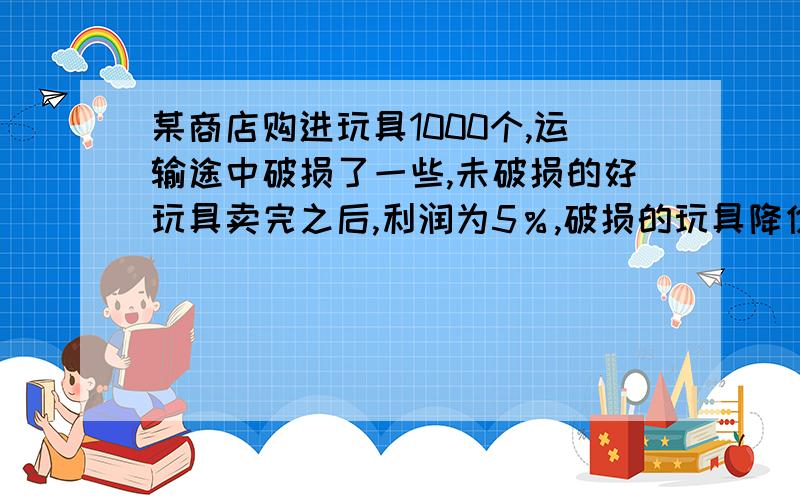 某商店购进玩具1000个,运输途中破损了一些,未破损的好玩具卖完之后,利润为5％,破损的玩具降价出售,