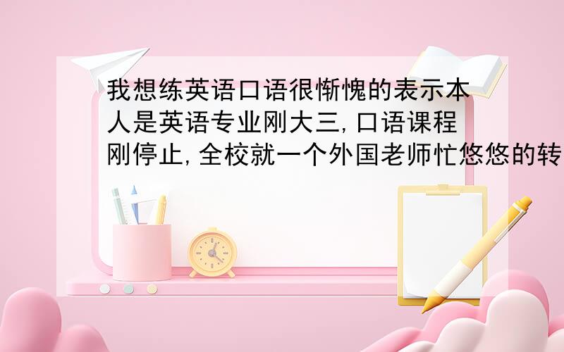 我想练英语口语很惭愧的表示本人是英语专业刚大三,口语课程刚停止,全校就一个外国老师忙悠悠的转（无交换生无留学生交通不便无