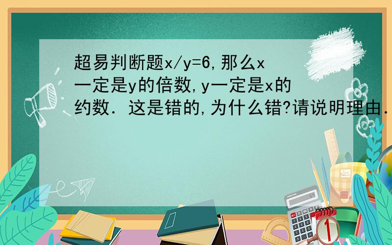 超易判断题x/y=6,那么x一定是y的倍数,y一定是x的约数．这是错的,为什么错?请说明理由．