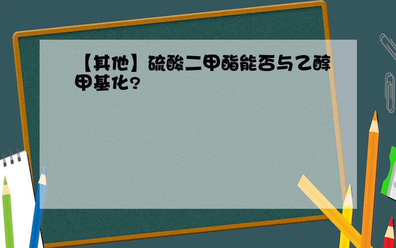 【其他】硫酸二甲酯能否与乙醇甲基化?