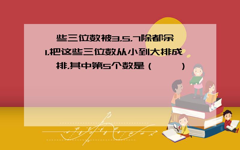 一些三位数被3，5，7除都余1，把这些三位数从小到大排成一排，其中第5个数是（　　）