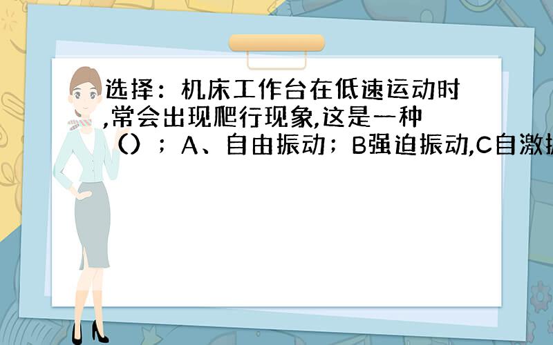 选择：机床工作台在低速运动时,常会出现爬行现象,这是一种（）；A、自由振动；B强迫振动,C自激振动D共