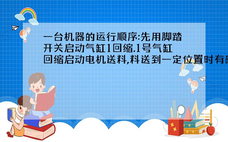 一台机器的运行顺序:先用脚踏开关启动气缸1回缩.1号气缸回缩启动电机送料,料送到一定位置时有感应器感应并断开电机,同时启