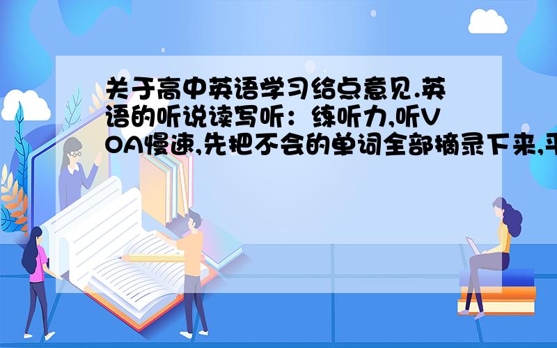 关于高中英语学习给点意见.英语的听说读写听：练听力,听VOA慢速,先把不会的单词全部摘录下来,平时学校有时间就查意思,背