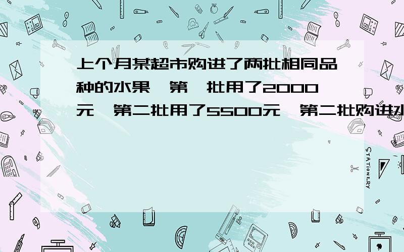 上个月某超市购进了两批相同品种的水果,第一批用了2000元,第二批用了5500元,第二批购进水果的重量是是第一批的2.5