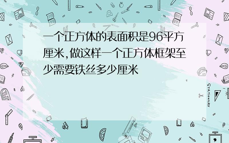 一个正方体的表面积是96平方厘米,做这样一个正方体框架至少需要铁丝多少厘米