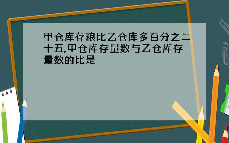 甲仓库存粮比乙仓库多百分之二十五,甲仓库存量数与乙仓库存量数的比是