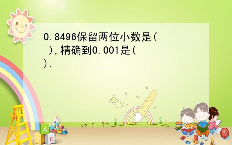 0.8496保留两位小数是( ),精确到0.001是( ).