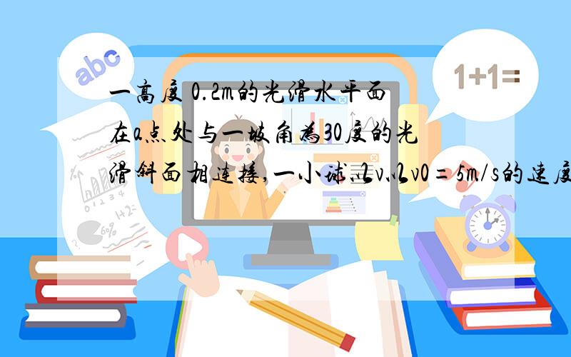 一高度 0.2m的光滑水平面在a点处与一坡角为30度的光滑斜面相连接,一小球以v以v0=5m/s的速度在平