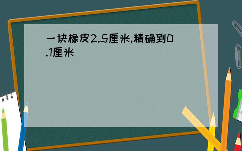 一块橡皮2.5厘米,精确到0.1厘米