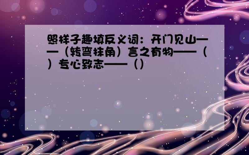 照样子趣填反义词：开门见山——（转弯抹角）言之有物——（）专心致志——（）