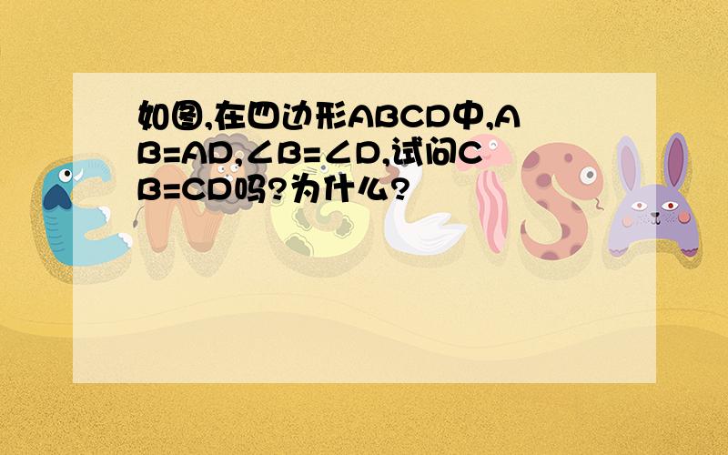 如图,在四边形ABCD中,AB=AD,∠B=∠D,试问CB=CD吗?为什么?