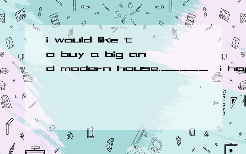 i would like to buy a big and modern house._____,i hope it i