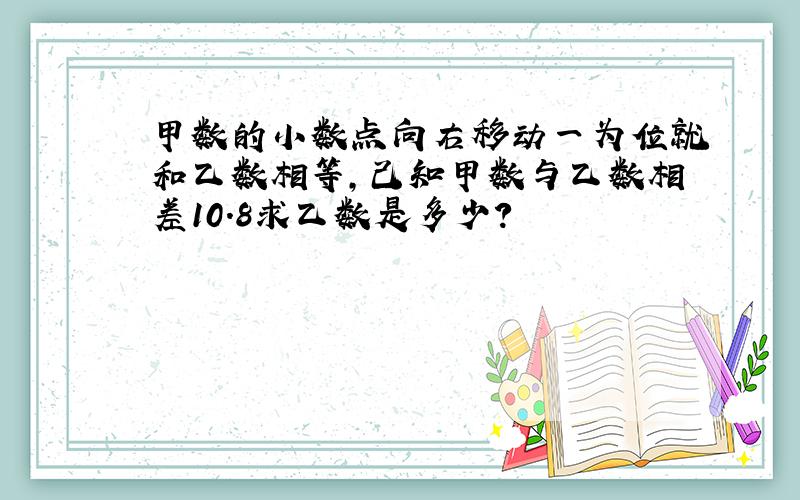 甲数的小数点向右移动一为位就和乙数相等,己知甲数与乙数相差10.8求乙数是多少?