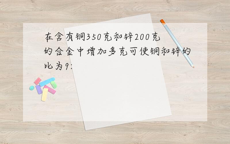 在含有铜350克和锌200克的合金中增加多克可使铜和锌的比为9: