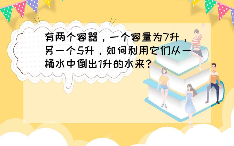 有两个容器，一个容量为7升，另一个5升，如何利用它们从一桶水中倒出1升的水来？