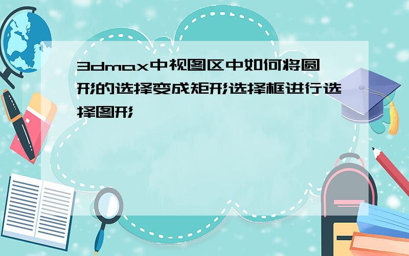 3dmax中视图区中如何将圆形的选择变成矩形选择框进行选择图形