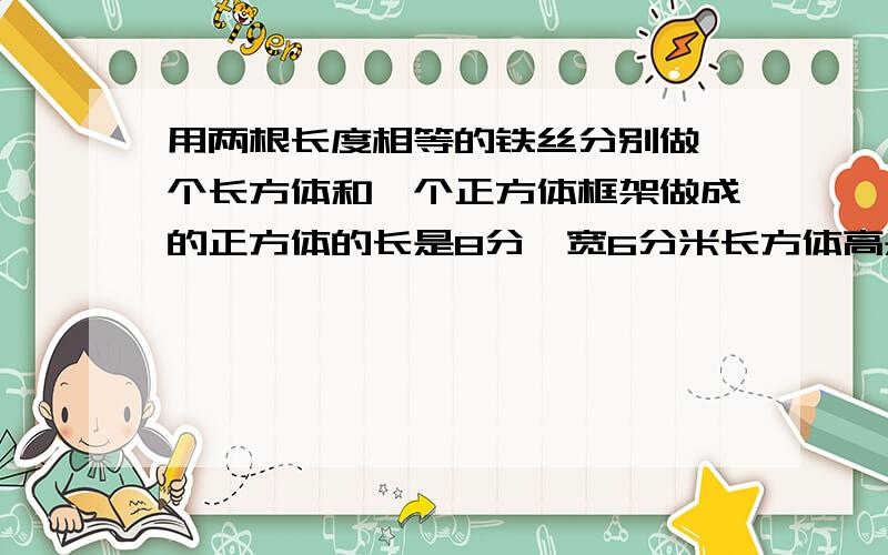 用两根长度相等的铁丝分别做一个长方体和一个正方体框架做成的正方体的长是8分,宽6分米长方体高是多少