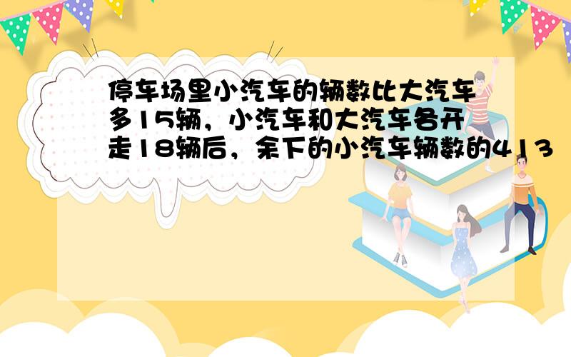 停车场里小汽车的辆数比大汽车多15辆，小汽车和大汽车各开走18辆后，余下的小汽车辆数的413